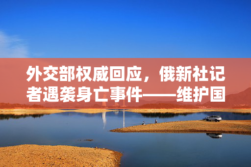 外交部权威回应，俄新社记者遇袭身亡事件——维护国际新闻自由与安全的共同责任