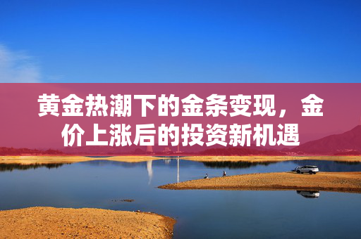 黄金热潮下的金条变现，金价上涨后的投资新机遇
