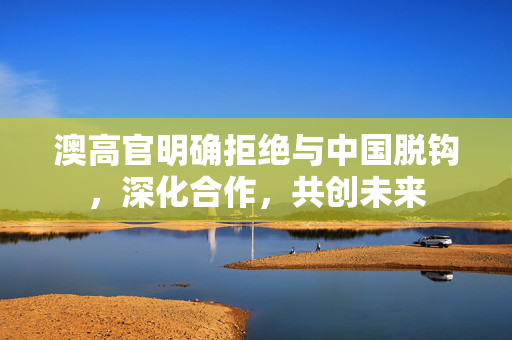 澳高官明确拒绝与中国脱钩，深化合作，共创未来