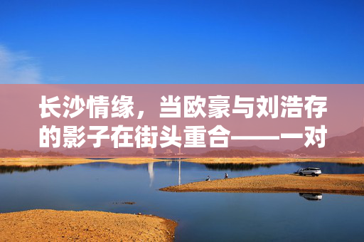 长沙情缘，当欧豪与刘浩存的影子在街头重合——一对情侣的奇妙撞脸奇缘