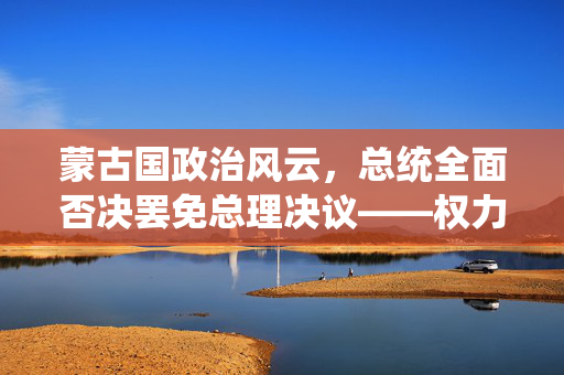 蒙古国政治风云，总统全面否决罢免总理决议——权力平衡与政治稳定的微妙博弈
