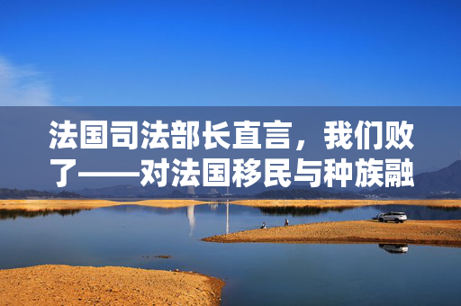 法国司法部长直言，我们败了——对法国移民与种族融合政策的一次深刻反思