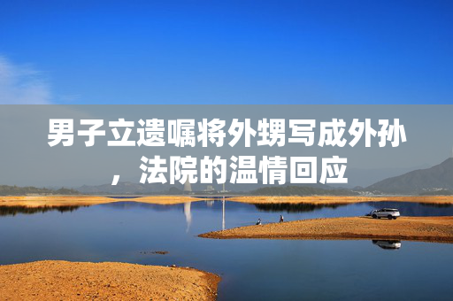 男子立遗嘱将外甥写成外孙，法院的温情回应