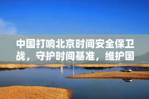 中国打响北京时间安全保卫战，守护时间基准，维护国家安全与主权