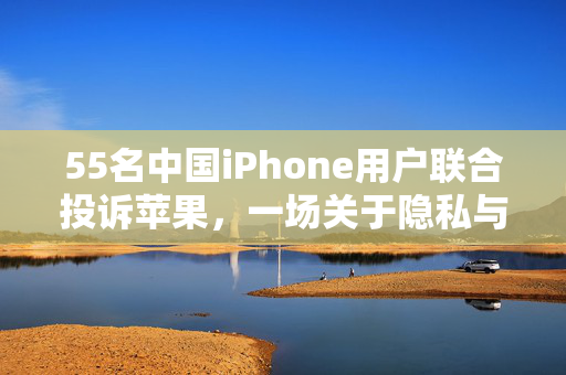 55名中国iPhone用户联合投诉苹果，一场关于隐私与服务的集体发声