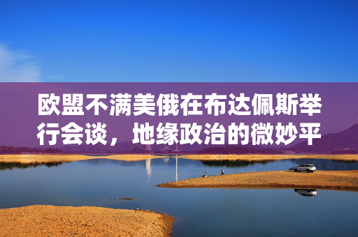 欧盟不满美俄在布达佩斯举行会谈，地缘政治的微妙平衡与欧洲的担忧
