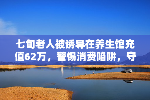 七旬老人被诱导在养生馆充值62万，警惕消费陷阱，守护长辈的养老钱