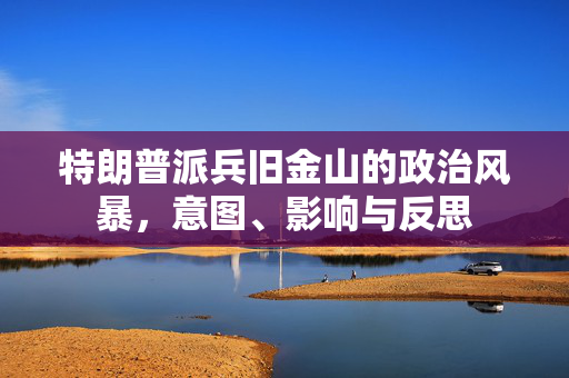 特朗普派兵旧金山的政治风暴，意图、影响与反思
