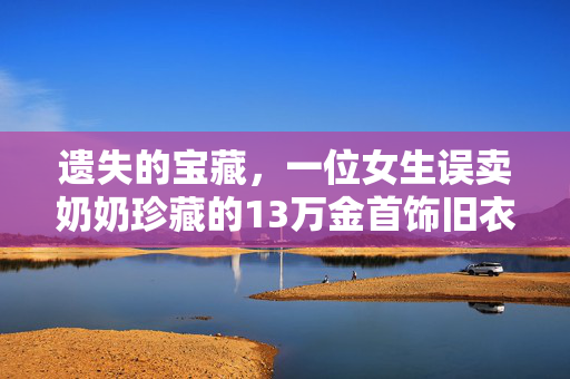 遗失的宝藏，一位女生误卖奶奶珍藏的13万金首饰旧衣