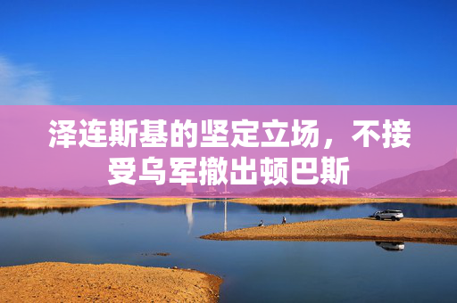 泽连斯基的坚定立场，不接受乌军撤出顿巴斯