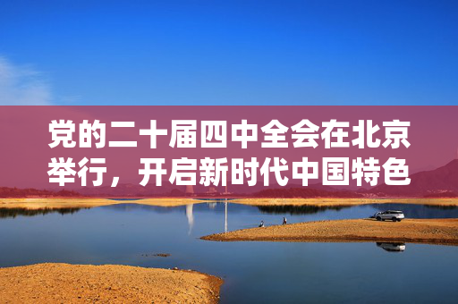 党的二十届四中全会在北京举行，开启新时代中国特色社会主义新征程