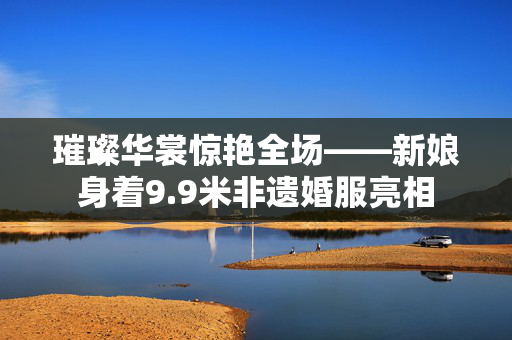 璀璨华裳惊艳全场——新娘身着9.9米非遗婚服亮相