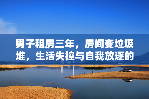男子租房三年，房间变垃圾堆，生活失控与自我放逐的警示