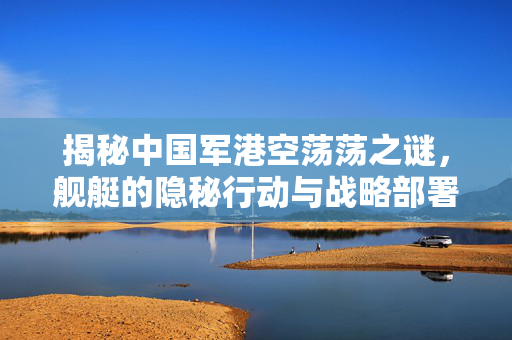 揭秘中国军港空荡荡之谜，舰艇的隐秘行动与战略部署