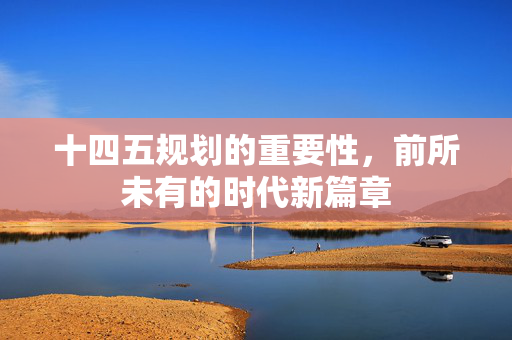 十四五规划的重要性，前所未有的时代新篇章
