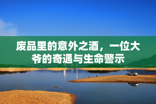 废品里的意外之酒，一位大爷的奇遇与生命警示