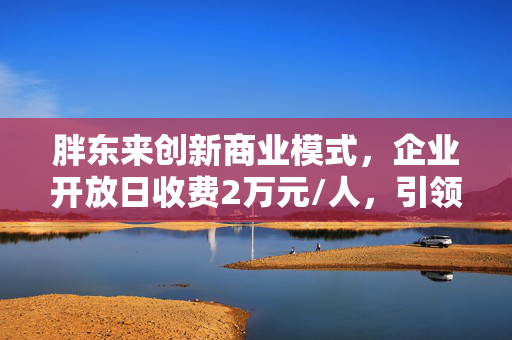 胖东来创新商业模式，企业开放日收费2万元/人，引领企业交流新风尚