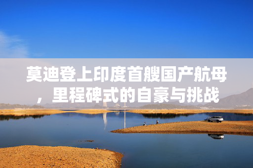 莫迪登上印度首艘国产航母，里程碑式的自豪与挑战