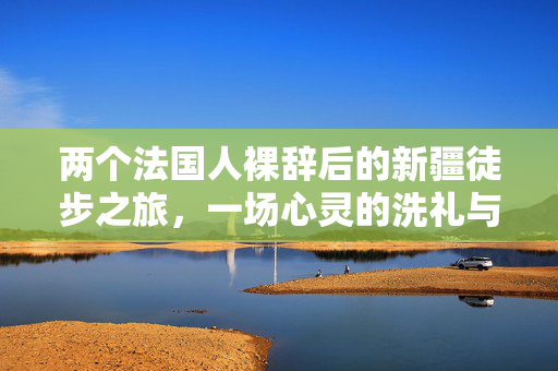 两个法国人裸辞后的新疆徒步之旅，一场心灵的洗礼与文化的碰撞