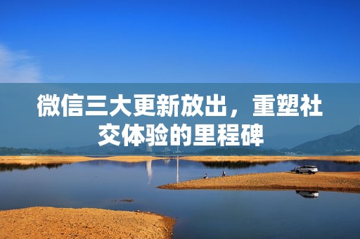 微信三大更新放出，重塑社交体验的里程碑