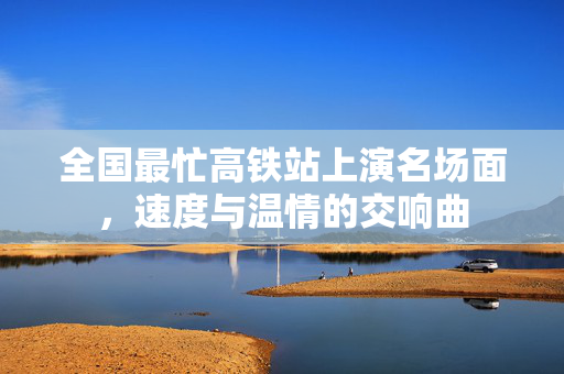 全国最忙高铁站上演名场面，速度与温情的交响曲