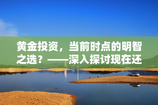 黄金投资，当前时点的明智之选？——深入探讨现在还适合买入黄金吗