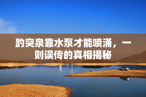 趵突泉靠水泵才能喷涌，一则误传的真相揭秘