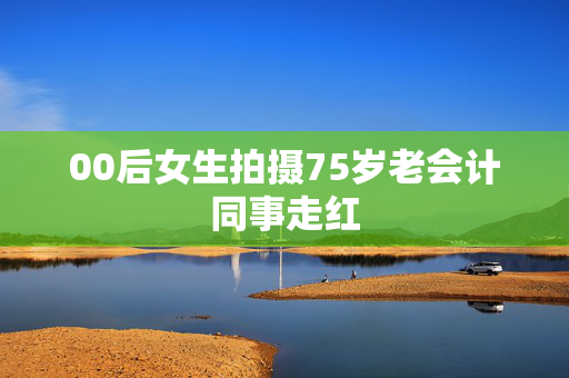 00后女生拍摄75岁老会计同事走红