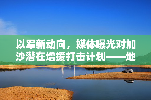以军新动向，媒体曝光对加沙潜在增援打击计划——地区安全局势的隐忧与未来展望