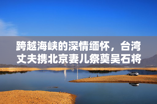 跨越海峡的深情缅怀，台湾丈夫携北京妻儿祭奠吴石将军