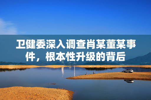 卫健委深入调查肖某董某事件，根本性升级的背后
