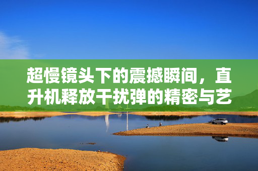 超慢镜头下的震撼瞬间，直升机释放干扰弹的精密与艺术