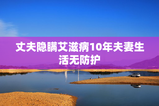 丈夫隐瞒艾滋病10年夫妻生活无防护