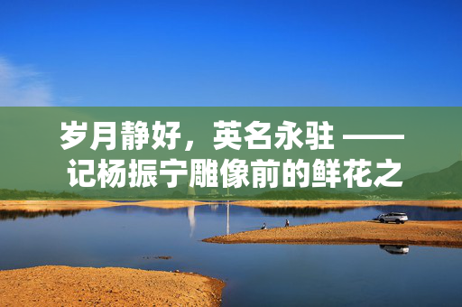 岁月静好，英名永驻 —— 记杨振宁雕像前的鲜花之歌