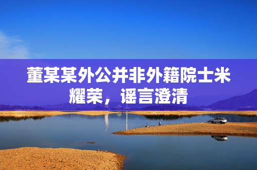 董某某外公并非外籍院士米耀荣，谣言澄清