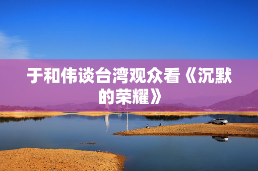 于和伟谈台湾观众看《沉默的荣耀》