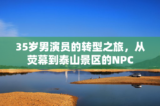 35岁男演员的转型之旅，从荧幕到泰山景区的NPC