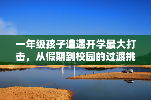 一年级孩子遭遇开学最大打击，从假期到校园的过渡挑战