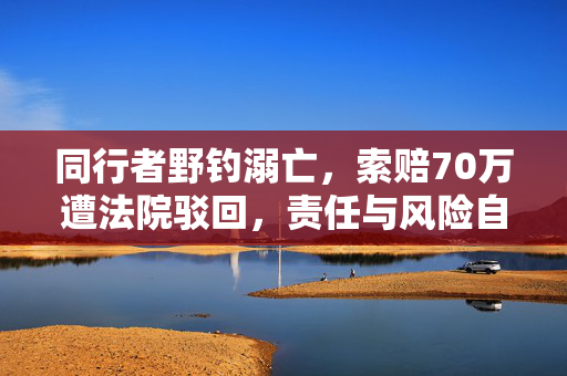 同行者野钓溺亡，索赔70万遭法院驳回，责任与风险自担的法治考量