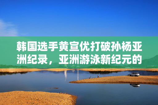 韩国选手黄宣优打破孙杨亚洲纪录，亚洲游泳新纪元的开启