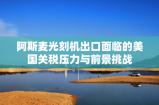 阿斯麦光刻机出口面临的美国关税压力与前景挑战