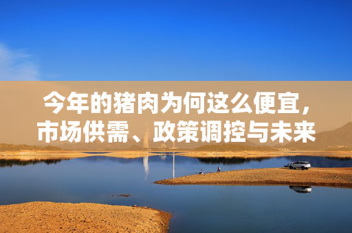 今年的猪肉为何这么便宜，市场供需、政策调控与未来展望