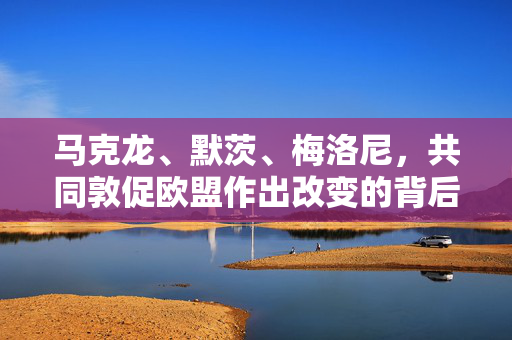 马克龙、默茨、梅洛尼，共同敦促欧盟作出改变的背后力量