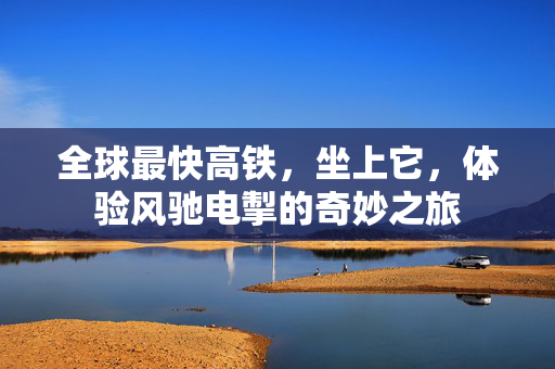 全球最快高铁，坐上它，体验风驰电掣的奇妙之旅