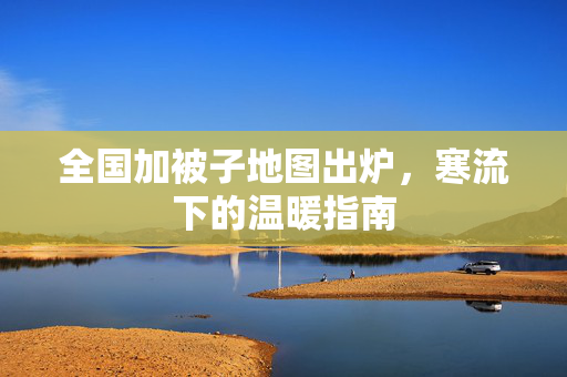 全国加被子地图出炉，寒流下的温暖指南