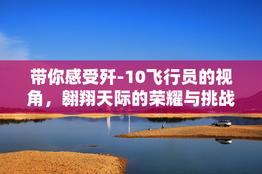 带你感受歼-10飞行员的视角，翱翔天际的荣耀与挑战