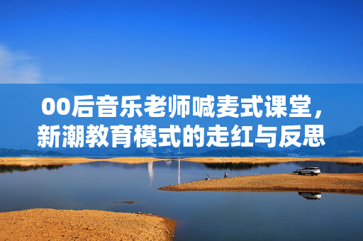 00后音乐老师喊麦式课堂，新潮教育模式的走红与反思