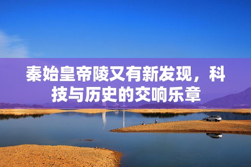 秦始皇帝陵又有新发现，科技与历史的交响乐章