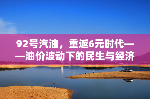 92号汽油，重返6元时代——油价波动下的民生与经济观察