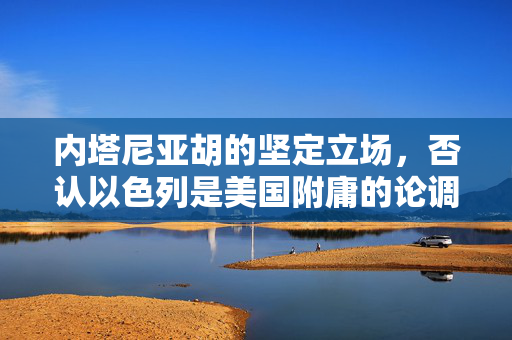 内塔尼亚胡的坚定立场，否认以色列是美国附庸的论调